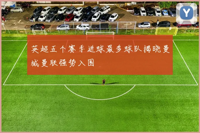 英超五个赛季进球最多球队揭晓曼城曼联强势入围