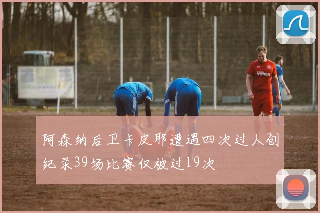 阿森纳后卫卡皮耶遭遇四次过人创纪录39场比赛仅被过19次