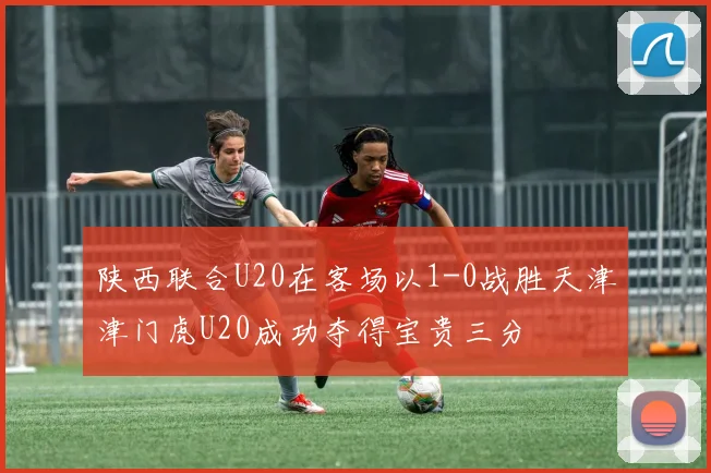 陕西联合U20在客场以1-0战胜天津津门虎U20成功夺得宝贵三分