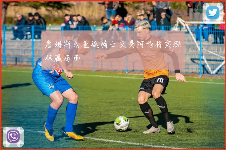 詹姆斯或重返骑士交易阿伦将实现双赢局面