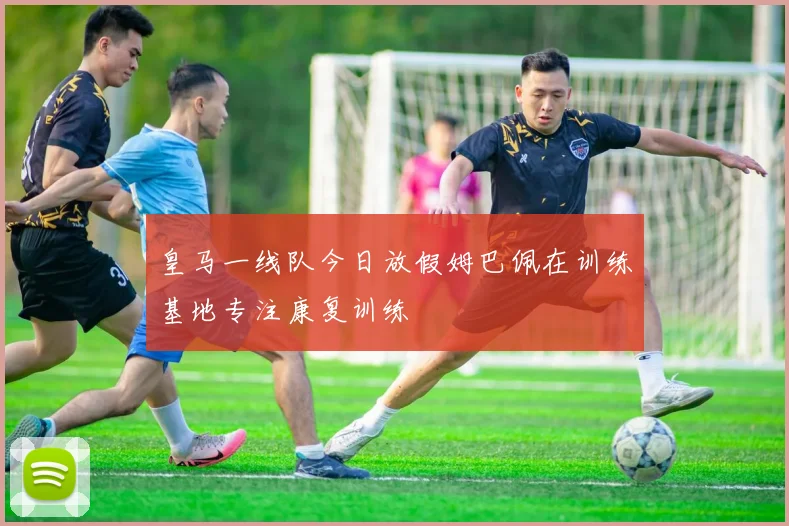 皇马一线队今日放假姆巴佩在训练基地专注康复训练