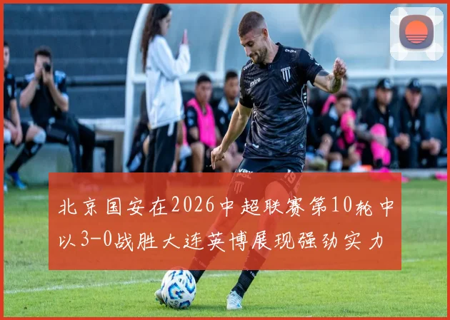 北京国安在2026中超联赛第10轮中以3-0战胜大连英博展现强劲实力