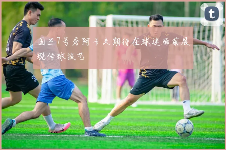 国王7号秀阿卡夫期待在球迷面前展现传球技艺