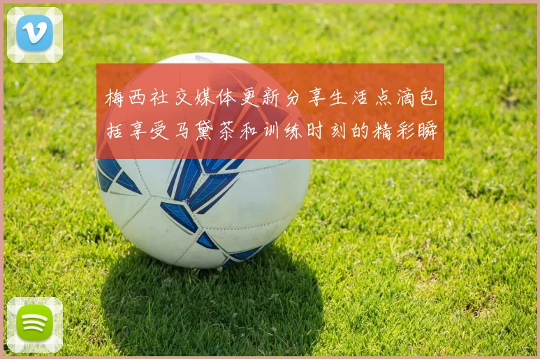 梅西社交媒体更新分享生活点滴包括享受马黛茶和训练时刻的精彩瞬间