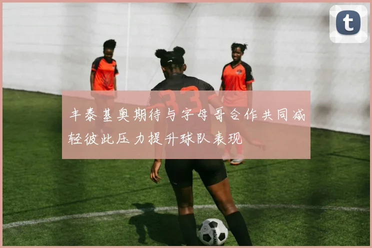 丰泰基奥期待与字母哥合作共同减轻彼此压力提升球队表现