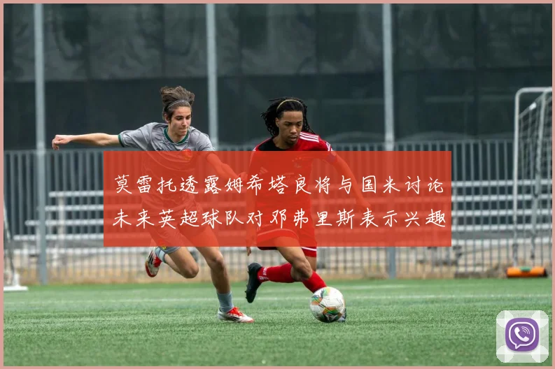 莫雷托透露姆希塔良将与国米讨论未来英超球队对邓弗里斯表示兴趣