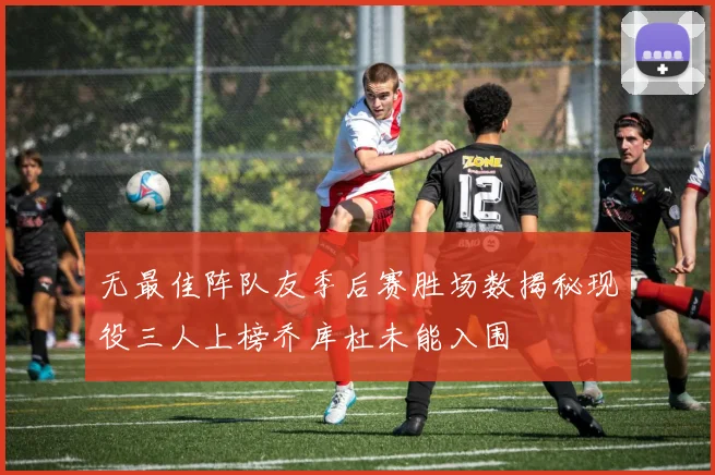 无最佳阵队友季后赛胜场数揭秘现役三人上榜乔库杜未能入围