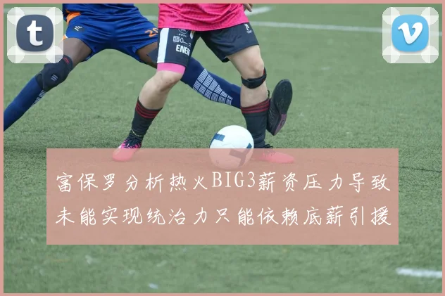 富保罗分析热火BIG3薪资压力导致未能实现统治力只能依赖底薪引援