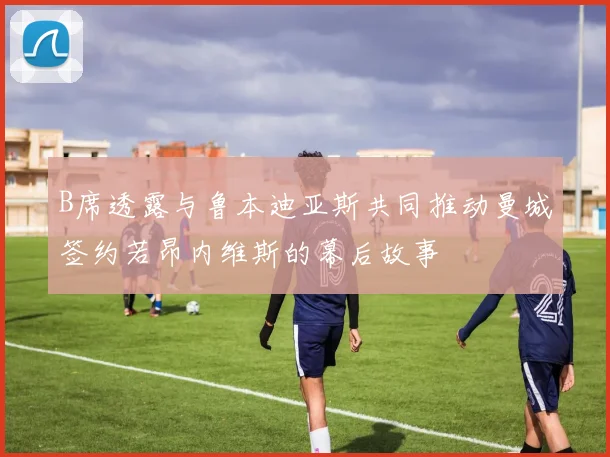B席透露与鲁本迪亚斯共同推动曼城签约若昂内维斯的幕后故事